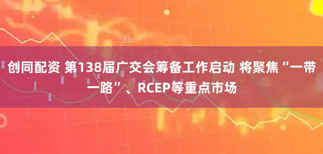 创同配资 第138届广交会筹备工作启动 将聚焦“一带一路”、RCEP等重点市场
