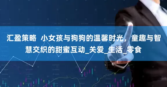 汇盈策略  小女孩与狗狗的温馨时光，童趣与智慧交织的甜蜜互动_关爱_生活_零食
