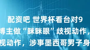 配资吧 世界杯看台对900万粉韩博主做“眯眯眼”歧视动作，涉事墨西哥男子身份曝光